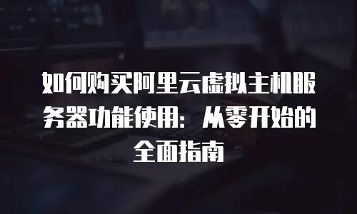 如何购买阿里云虚拟主机服务器功能使用：从零开始的全面指南