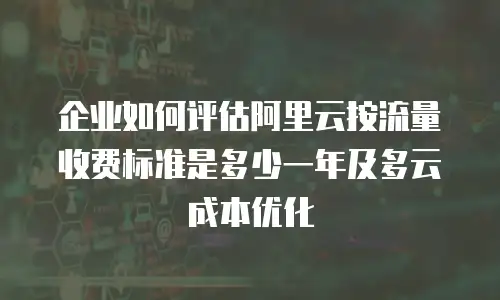 企业如何评估阿里云按流量收费标准是多少一年及多云成本优化