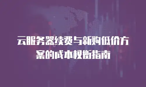 云服务器续费与新购低价方案的成本权衡指南