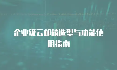 企业级云邮箱选型与功能使用指南