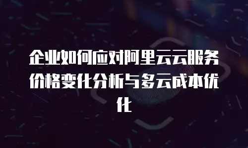 企业如何应对阿里云云服务价格变化分析与多云成本优化