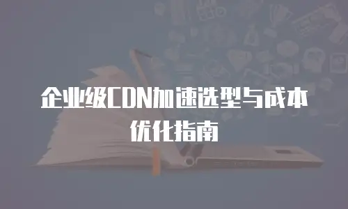 企业级CDN加速选型与成本优化指南