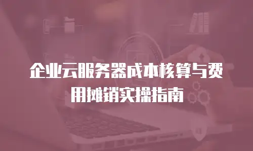 企业云服务器成本核算与费用摊销实操指南