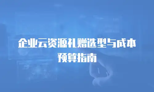 企业云资源礼赠选型与成本预算指南