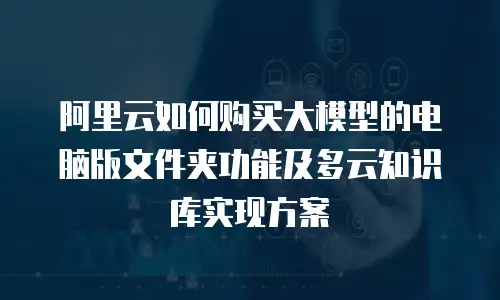 阿里云如何购买大模型的电脑版文件夹功能及多云知识库实现方案