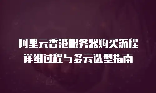 阿里云香港服务器购买流程详细过程与多云选型指南