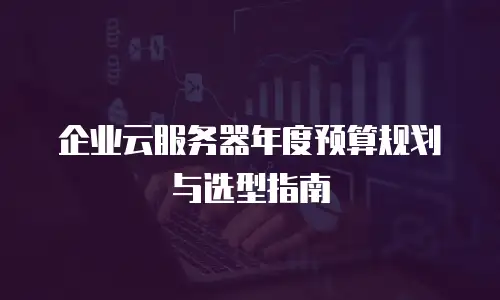 企业云服务器年度预算规划与选型指南