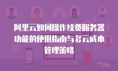 阿里云如何操作续费服务器功能的使用指南与多云成本管理策略