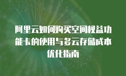 阿里云如何购买空间权益功能卡的使用与多云存储成本优化指南