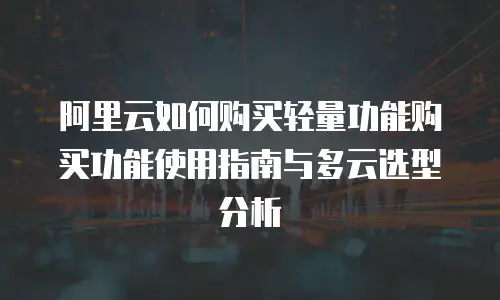 阿里云如何购买轻量功能购买功能使用指南与多云选型分析