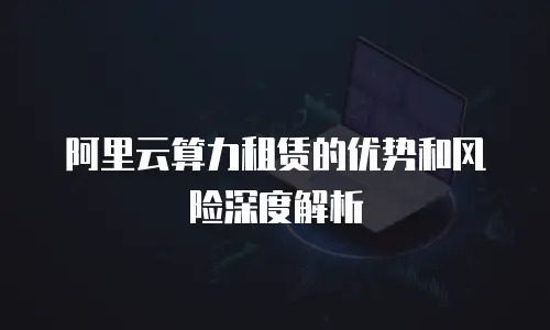 阿里云算力租赁的优势和风险深度解析