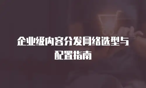 企业级内容分发网络选型与配置指南