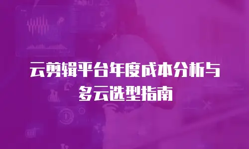 云剪辑平台年度成本分析与多云选型指南