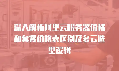 深入解析阿里云服务器价格和套餐价格表区别及多云选型逻辑