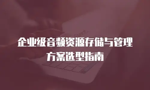 企业级音频资源存储与管理方案选型指南