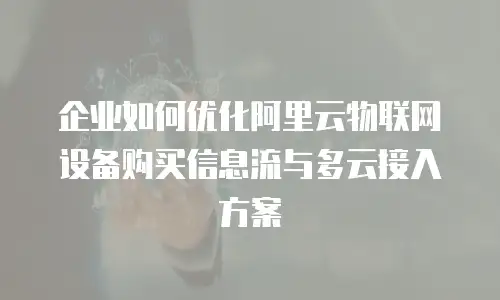 企业如何优化阿里云物联网设备购买信息流与多云接入方案