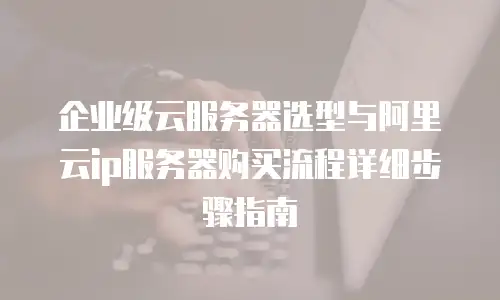 企业级云服务器选型与阿里云ip服务器购买流程详细步骤指南