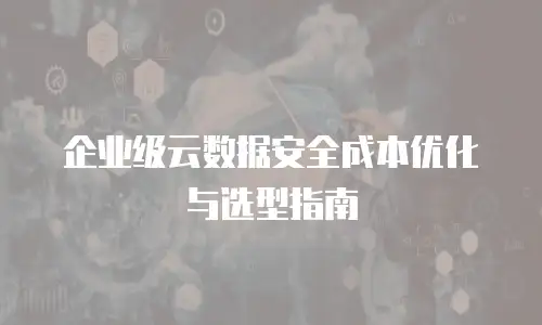 企业级云数据安全成本优化与选型指南