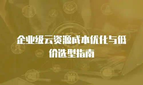 企业级云资源成本优化与低价选型指南