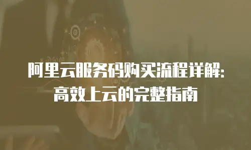 阿里云服务码购买流程详解：高效上云的完整指南