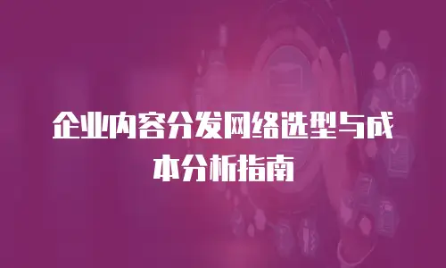 企业内容分发网络选型与成本分析指南