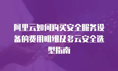 阿里云如何购买安全服务设备的费用明细及多云安全选型指南
