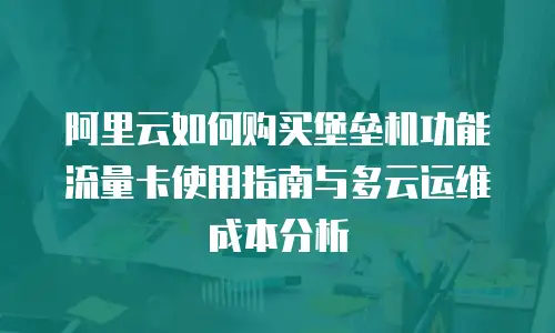 阿里云如何购买堡垒机功能流量卡使用指南与多云运维成本分析