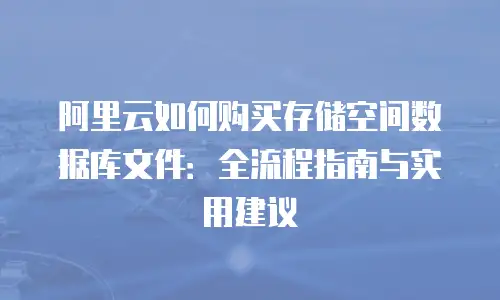 阿里云如何购买存储空间数据库文件：全流程指南与实用建议