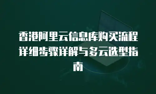 香港阿里云信息库购买流程详细步骤详解与多云选型指南