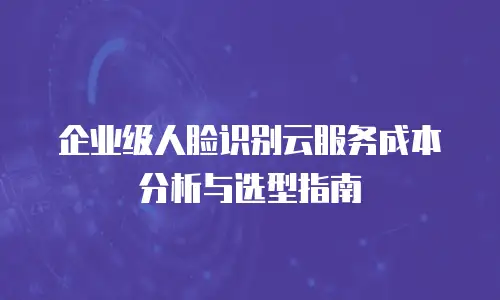 企业级人脸识别云服务成本分析与选型指南