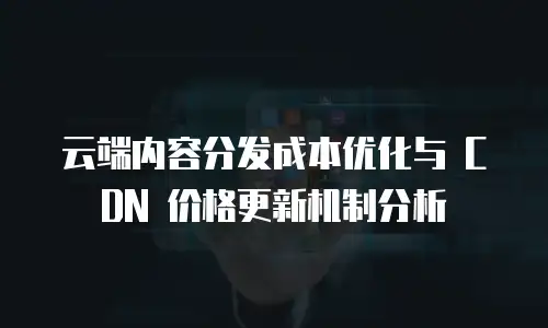 云端内容分发成本优化与 CDN 价格更新机制分析