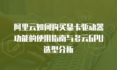 阿里云如何购买显卡驱动器功能的使用指南与多云GPU选型分析