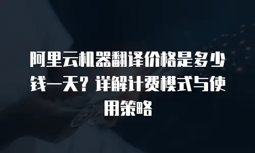 阿里云机器翻译价格是多少钱一天？详解计费模式与使用策略