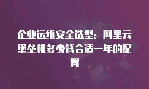 企业运维安全选型：阿里云堡垒机多少钱合适一年的配置