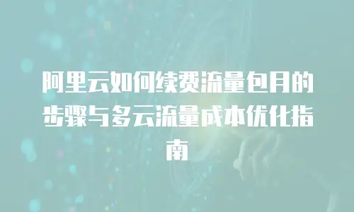 阿里云如何续费流量包月的步骤与多云流量成本优化指南
