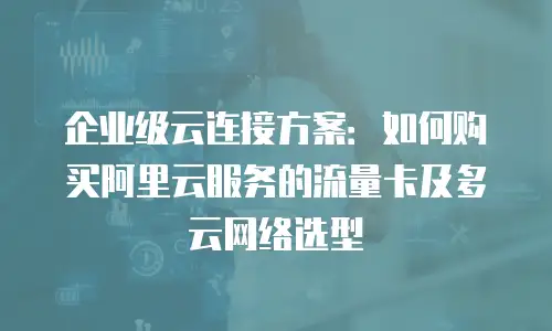 企业级云连接方案：如何购买阿里云服务的流量卡及多云网络选型