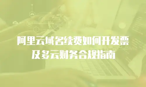 阿里云域名续费如何开发票及多云财务合规指南