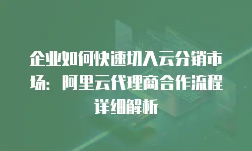 企业如何快速切入云分销市场：阿里云代理商合作流程详细解析