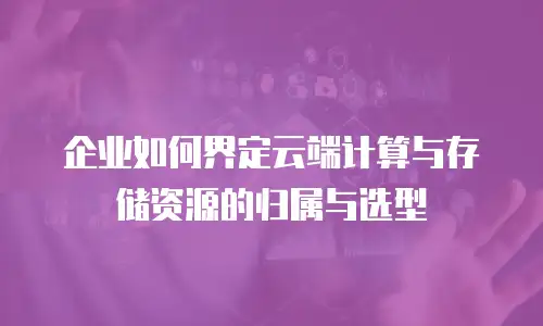 企业如何界定云端计算与存储资源的归属与选型