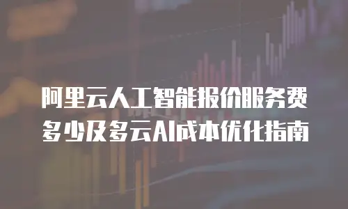 阿里云人工智能报价服务费多少及多云AI成本优化指南