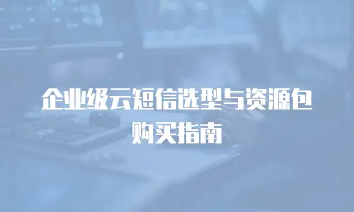 企业级云短信选型与资源包购买指南