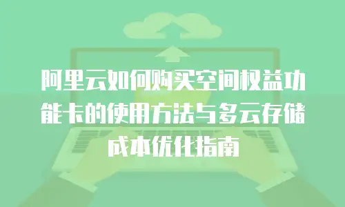 阿里云如何购买空间权益功能卡的使用方法与多云存储成本优化指南