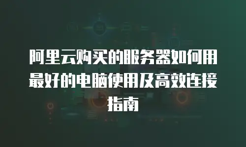 阿里云购买的服务器如何用最好的电脑使用及高效连接指南