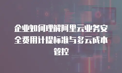 企业如何理解阿里云业务安全费用计提标准与多云成本管控