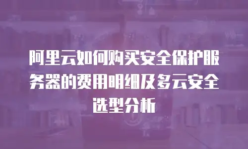 阿里云如何购买安全保护服务器的费用明细及多云安全选型分析