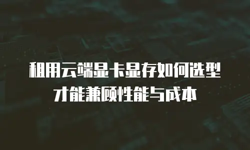 租用云端显卡显存如何选型才能兼顾性能与成本