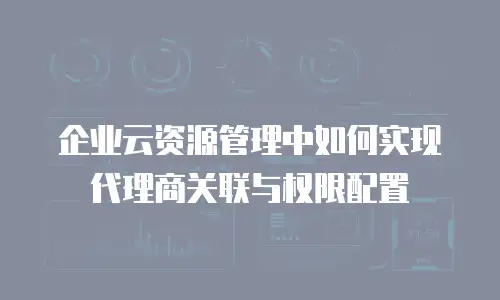 企业云资源管理中如何实现代理商关联与权限配置