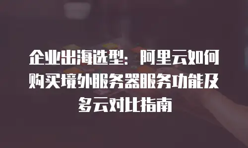 企业出海选型：阿里云如何购买境外服务器服务功能及多云对比指南
