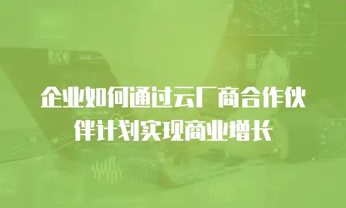 企业如何通过云厂商合作伙伴计划实现商业增长