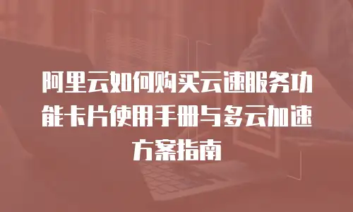 阿里云如何购买云速服务功能卡片使用手册与多云加速方案指南